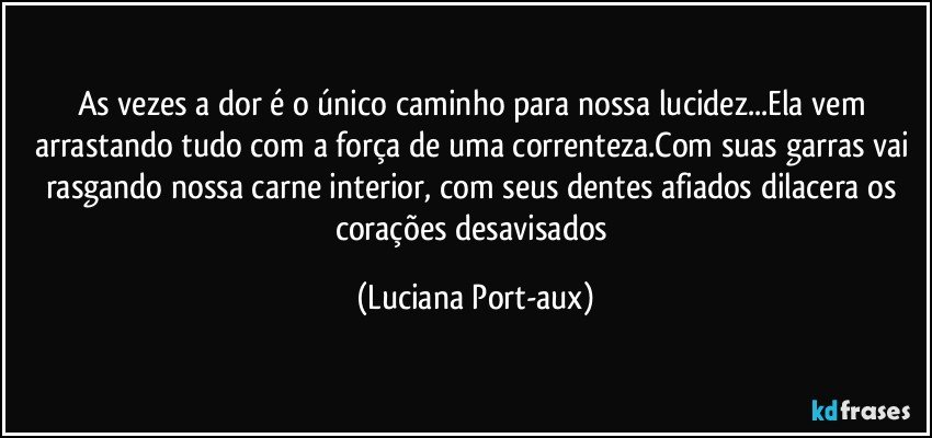 As vezes a dor é o único caminho para nossa lucidez...Ela vem arrastando tudo com a força de uma correnteza.Com suas garras vai rasgando nossa carne interior, com seus dentes afiados dilacera os corações desavisados (Luciana Port-aux)
