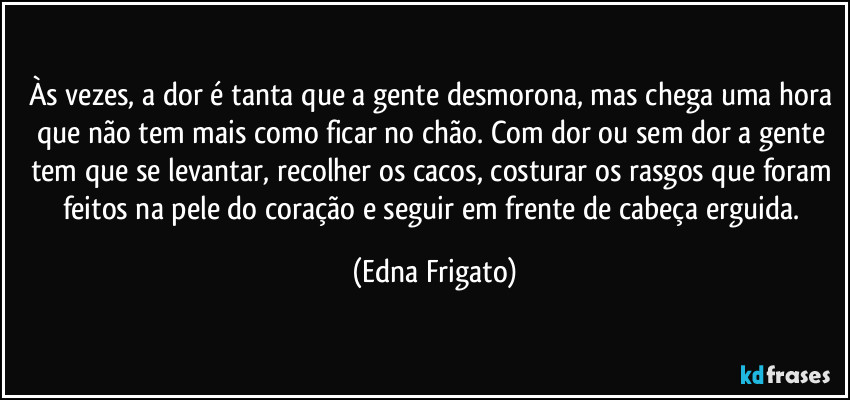 Às vezes, a dor é tanta que a gente desmorona, mas chega uma hora que não tem mais como ficar no chão. Com dor ou sem dor a gente tem que se levantar, recolher os cacos, costurar os rasgos que foram feitos na pele do coração e seguir em frente de cabeça erguida. (Edna Frigato)