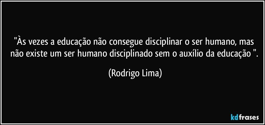 "Às vezes a educação não consegue disciplinar o ser humano, mas não existe um ser humano disciplinado sem o auxílio da educação ". (Rodrigo Lima)