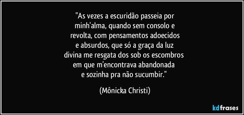 "As vezes a escuridão passeia por
 minh'alma, quando sem consolo e 
revolta, com pensamentos adoecidos
 e absurdos, que só a graça da luz 
divina me resgata dos sob os escombros 
em que m'encontrava abandonada 
e sozinha pra não sucumbir." (Mônicka Christi)