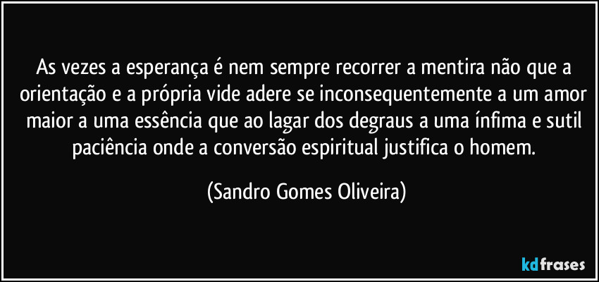 As vezes a esperança é nem sempre recorrer a mentira não que a orientação e a própria vide adere se inconsequentemente a um amor maior a uma essência que ao lagar dos degraus a uma ínfima e sutil paciência onde a conversão espiritual justifica o homem. (Sandro Gomes Oliveira)