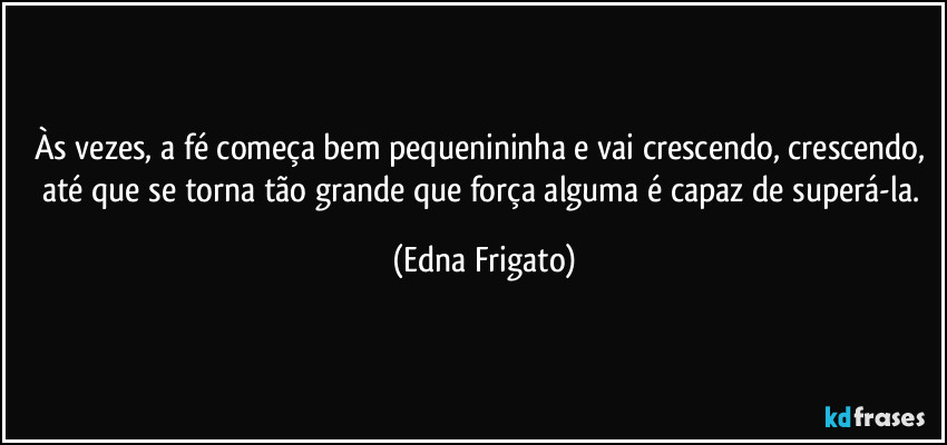 Às vezes, a fé começa bem pequenininha e vai crescendo, crescendo, até que se torna tão grande que força alguma é capaz de superá-la. (Edna Frigato)