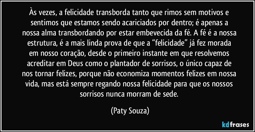 Às vezes, a felicidade transborda tanto que rimos sem motivos e sentimos que estamos sendo acariciados por dentro; é apenas a nossa alma transbordando por estar embevecida da fé. A fé é a nossa estrutura, é a mais linda prova de que a “felicidade” já fez morada em nosso coração, desde o primeiro instante em que resolvemos acreditar em Deus como o plantador de sorrisos, o único capaz de nos tornar felizes, porque não economiza momentos felizes em nossa vida, mas está sempre regando nossa felicidade para que os nossos sorrisos nunca morram de sede. (Paty Souza)