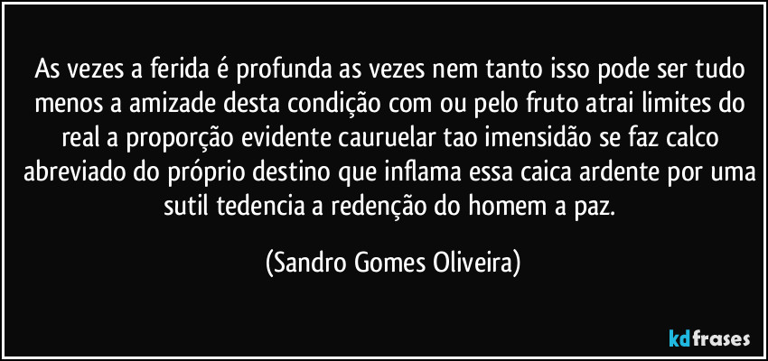 As vezes a ferida é profunda as vezes nem tanto isso pode ser tudo menos a amizade desta condição com ou pelo fruto atrai limites do real a proporção evidente cauruelar tao imensidão se faz calco abreviado do próprio destino que inflama essa caica ardente por uma sutil tedencia a redenção do homem a paz. (Sandro Gomes Oliveira)