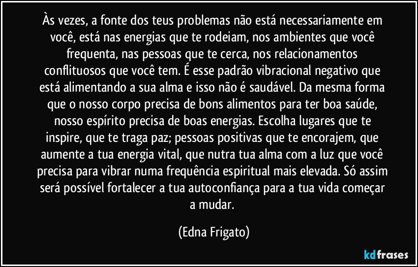 Às vezes, a fonte dos teus problemas não está necessariamente em você, está nas energias que te rodeiam, nos ambientes que você frequenta, nas pessoas que te cerca, nos relacionamentos conflituosos que você tem. É esse padrão vibracional negativo que está alimentando a sua alma e isso não é saudável. Da mesma forma que o nosso corpo precisa de bons alimentos para ter boa saúde, nosso espírito precisa de boas energias. Escolha lugares que te inspire, que te traga paz; pessoas positivas que te encorajem, que aumente a tua energia vital, que nutra tua alma com a luz que você precisa para vibrar numa frequência espiritual mais elevada. Só assim será possível fortalecer a tua autoconfiança para a tua vida começar a mudar. (Edna Frigato)