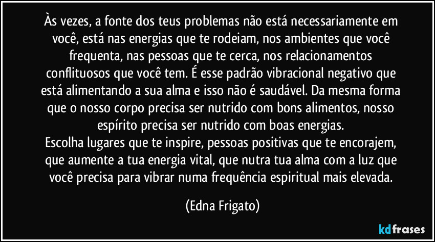 Às vezes, a fonte dos teus problemas não está necessariamente em você, está nas energias que te rodeiam, nos ambientes que você frequenta, nas pessoas que te cerca, nos relacionamentos conflituosos que você tem. É esse padrão vibracional negativo que está alimentando a sua alma e isso não é saudável. Da mesma forma que o nosso corpo precisa ser nutrido com bons alimentos, nosso espírito precisa ser nutrido com boas energias. 
Escolha lugares que te inspire, pessoas positivas que te encorajem, que aumente a tua energia vital, que nutra tua alma com a luz que você precisa para vibrar numa frequência espiritual mais elevada. (Edna Frigato)