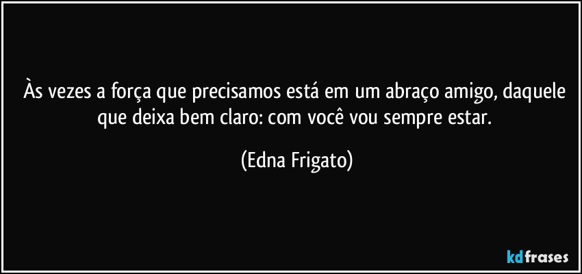 Às vezes a força que precisamos está em um abraço amigo, daquele que deixa bem claro: com você vou sempre estar. (Edna Frigato)