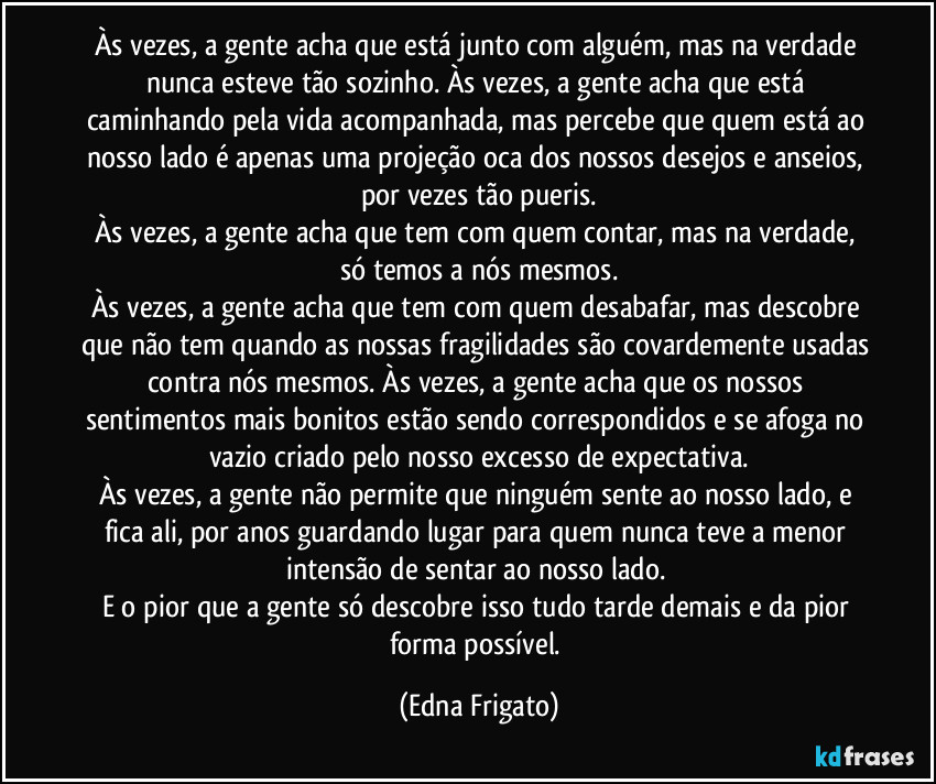 Às vezes, a gente acha que está junto com alguém, mas na verdade nunca esteve tão sozinho. Às vezes, a gente acha que está caminhando pela vida acompanhada, mas percebe que quem está ao nosso lado é apenas uma projeção oca dos nossos desejos e anseios, por vezes tão pueris.
Às vezes, a gente acha que tem com quem contar, mas na verdade, só temos a nós mesmos.
Às vezes, a gente acha que tem com quem desabafar, mas descobre que não tem quando as nossas fragilidades são covardemente usadas contra nós mesmos. Às vezes, a gente acha que os nossos sentimentos mais bonitos estão sendo correspondidos e se afoga no vazio criado pelo nosso excesso de expectativa.
Às vezes, a gente não permite que ninguém sente ao nosso lado, e fica ali, por anos guardando lugar para quem nunca teve a menor intensão de sentar ao nosso lado. 
E o pior que a gente só descobre isso tudo tarde demais e da pior forma possível. (Edna Frigato)