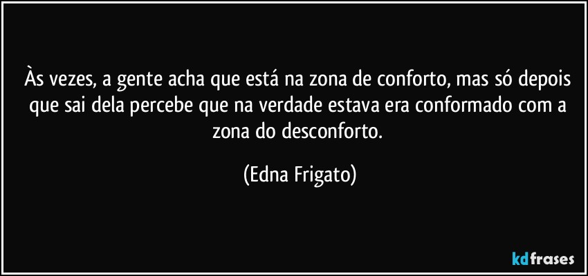 Às vezes, a gente acha que está na zona de conforto, mas só depois que sai dela percebe que na verdade estava era conformado com a zona do desconforto. (Edna Frigato)