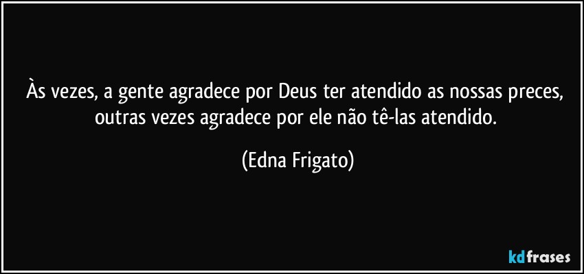 Às vezes, a gente agradece por Deus ter atendido as nossas preces, outras vezes agradece por ele não tê-las atendido. (Edna Frigato)