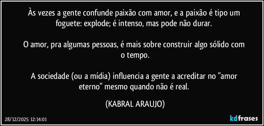 Às vezes a gente confunde paixão com amor, e a paixão é tipo um foguete: explode; é intenso, mas pode não durar. 

O amor, pra algumas pessoas, é mais sobre construir algo sólido com o tempo.

A sociedade (ou a mídia) influencia a gente a acreditar no "amor eterno" mesmo quando não é real. (KABRAL ARAUJO)