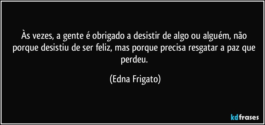 Às vezes, a gente é obrigado a desistir de algo ou alguém, não porque desistiu de ser feliz, mas porque precisa resgatar a paz que perdeu. (Edna Frigato)