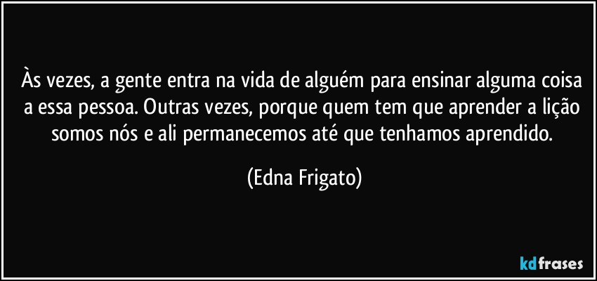 Às vezes, a gente entra na vida de alguém para ensinar alguma coisa a essa pessoa. Outras vezes, porque quem tem que aprender a lição somos nós e ali permanecemos até que tenhamos aprendido. (Edna Frigato)