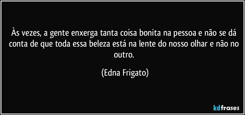 Às vezes, a gente enxerga tanta coisa bonita na pessoa e não se dá conta de que toda essa beleza está na lente do nosso olhar e não no outro. (Edna Frigato)