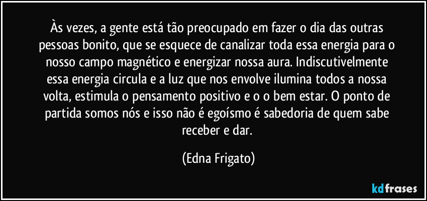 Às vezes, a gente está tão preocupado em fazer o dia das outras pessoas bonito, que se esquece de canalizar toda essa energia para o nosso campo magnético e energizar nossa aura. Indiscutivelmente essa energia  circula e a luz que nos envolve ilumina todos a nossa volta, estimula o pensamento positivo e o o bem estar. O ponto de partida somos nós e isso não é egoísmo é sabedoria de quem sabe receber e dar. (Edna Frigato)