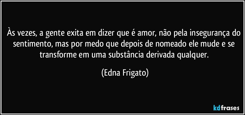 Às vezes, a gente exita em dizer que é amor, não pela insegurança do sentimento, mas por medo que depois de nomeado ele mude e se transforme em uma substância derivada qualquer. (Edna Frigato)