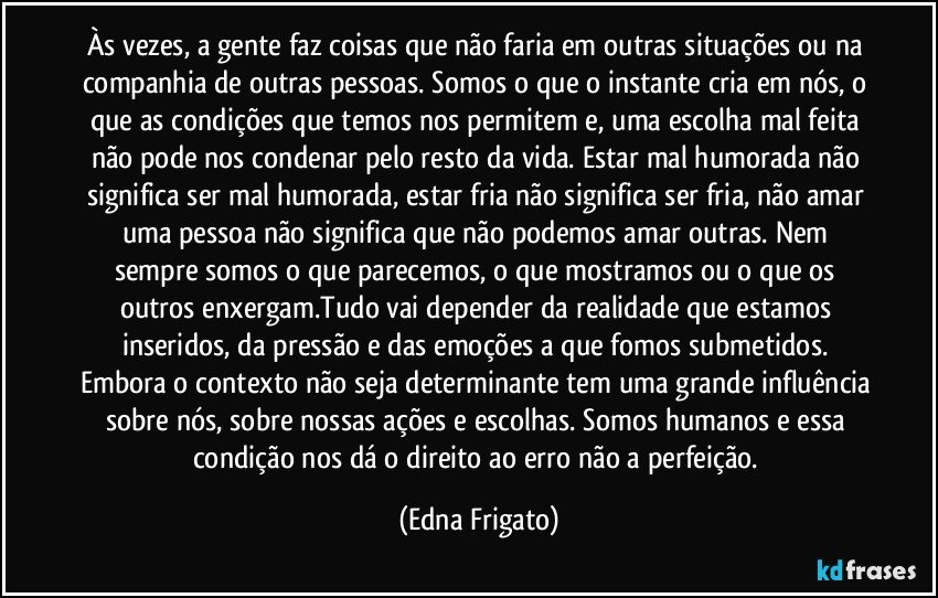 Às vezes, a gente faz coisas que não faria em outras situações ou na companhia de outras pessoas. Somos o que o instante cria em nós, o que as condições que temos nos permitem e, uma escolha mal feita não pode nos condenar pelo resto da vida. Estar mal humorada não significa ser mal humorada, estar fria não significa ser fria, não amar uma pessoa não significa que não podemos amar outras. Nem sempre somos o que parecemos, o que mostramos ou o que os outros enxergam.Tudo vai depender da realidade que estamos inseridos, da pressão e das emoções a que fomos submetidos. Embora o contexto não seja determinante tem uma grande influência sobre nós, sobre nossas ações e escolhas. Somos humanos e essa condição nos dá o direito ao erro não a perfeição. (Edna Frigato)