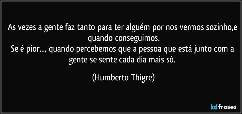 As vezes a gente faz tanto para ter alguém por nos vermos sozinho,e quando conseguimos.
Se é pior..., quando percebemos que a pessoa que está junto com a gente se sente cada dia mais só. (Humberto Thigre)