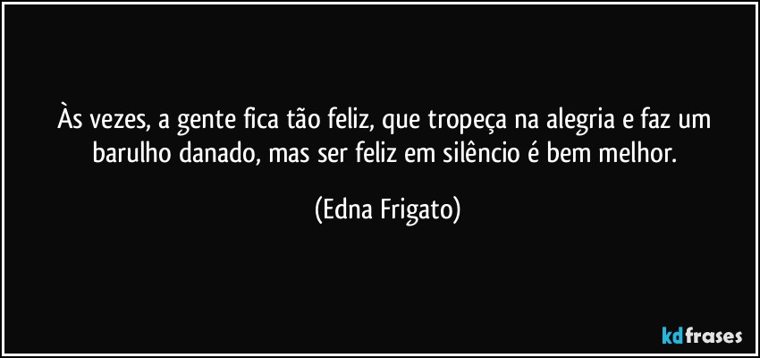 Às vezes, a gente fica tão feliz, que tropeça na alegria e faz um barulho danado, mas ser feliz em silêncio é bem melhor. (Edna Frigato)