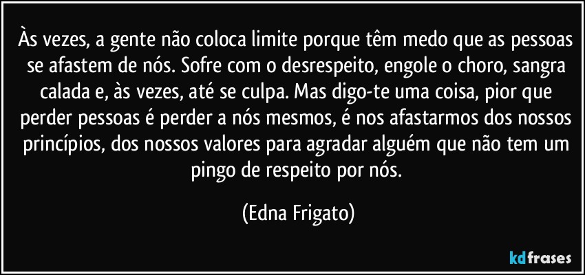 Às vezes, a gente não coloca limite porque têm medo que as pessoas se afastem de nós. Sofre com o desrespeito, engole o choro, sangra calada e, às vezes, até se culpa. Mas digo-te uma coisa, pior que perder pessoas é perder a nós mesmos, é nos afastarmos dos nossos princípios, dos nossos valores para agradar alguém que não tem um pingo de respeito por nós. (Edna Frigato)