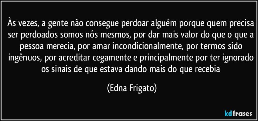 Às vezes, a gente não consegue perdoar alguém porque quem precisa ser perdoados somos nós mesmos, por dar mais valor do que o que a pessoa merecia, por amar incondicionalmente, por termos sido ingênuos, por acreditar cegamente e principalmente por ter ignorado os sinais de que estava dando mais do que recebia (Edna Frigato)