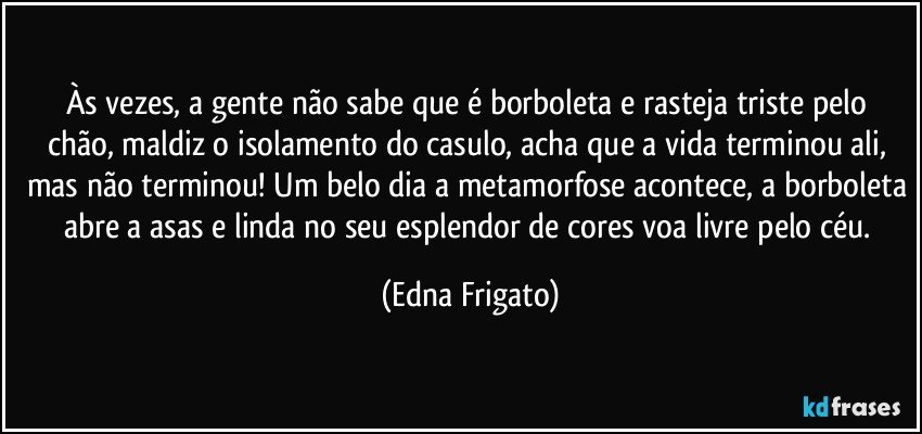 Às vezes, a gente não sabe que é borboleta e  rasteja triste pelo chão, maldiz o isolamento do casulo, acha que a vida terminou ali, mas não terminou! Um belo dia a metamorfose acontece, a borboleta abre a asas e linda no seu esplendor de cores voa livre pelo céu. (Edna Frigato)