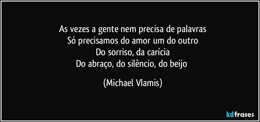 As vezes a gente nem precisa de palavras
Só precisamos do amor um do outro
Do sorriso, da carícia
Do abraço, do silêncio, do beijo (Michael Vlamis)