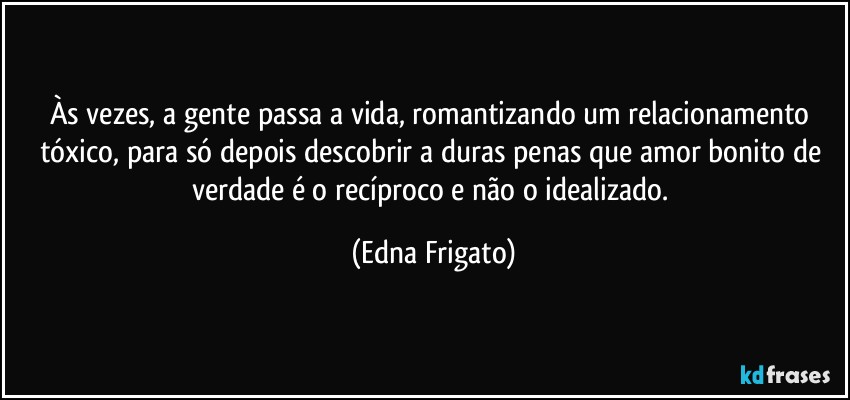 Às vezes, a gente passa a vida, romantizando um relacionamento tóxico, para só depois descobrir a duras penas que amor bonito de verdade é o recíproco e não o idealizado. (Edna Frigato)