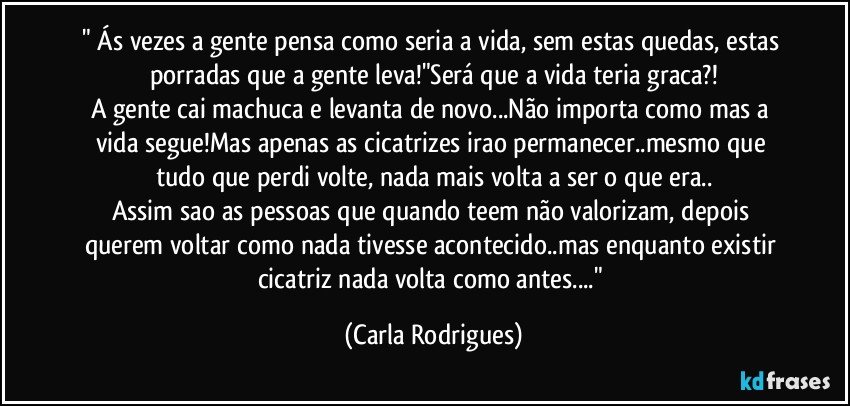 " Ás vezes a gente pensa como seria a vida, sem estas quedas, estas porradas que a gente leva!"Será que a vida teria graca?!
A gente cai machuca e levanta de novo...Não importa como mas a vida segue!Mas apenas as cicatrizes irao permanecer..mesmo que tudo que perdi volte, nada mais volta a ser o que era..
Assim sao as pessoas que quando teem não valorizam, depois querem voltar como nada tivesse acontecido..mas enquanto existir cicatriz nada volta como antes..." (Carla Rodrigues)