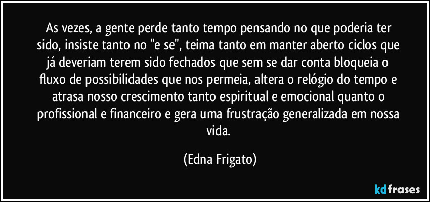 As vezes, a gente perde tanto tempo pensando no que poderia ter sido, insiste tanto no "e se", teima tanto em manter aberto ciclos que já deveriam terem sido fechados que sem se dar conta bloqueia o fluxo de possibilidades que nos permeia, altera o relógio do tempo e atrasa nosso crescimento tanto espiritual e emocional quanto o profissional e financeiro e gera uma frustração generalizada em nossa vida. (Edna Frigato)