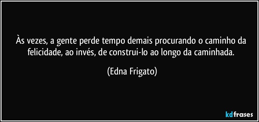 Às vezes, a gente perde tempo demais procurando o caminho da felicidade, ao invés, de construi-lo ao longo da caminhada. (Edna Frigato)