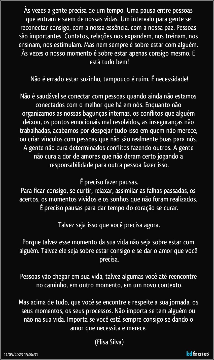 Às vezes a gente precisa de um tempo. Uma pausa entre pessoas que entram e saem de nossas vidas. Um intervalo para gente se reconectar consigo, com a nossa essência, com a nossa paz. Pessoas são importantes. Contatos, relações nos expandem, nos treinam, nos ensinam, nos estimulam. Mas nem sempre é sobre estar com alguém. Às vezes o nosso momento é sobre estar apenas consigo mesmo. E está tudo bem!

Não é errado estar sozinho, tampouco é ruim. É necessidade!

Não é saudável se conectar com pessoas quando ainda não estamos conectados com o melhor que há em nós. Enquanto não organizamos as nossas bagunças internas, os conflitos que alguém deixou, os pontos emocionais mal resolvidos, as inseguranças não trabalhadas, acabamos por despejar tudo isso em quem não merece, ou criar vínculos com pessoas que não são realmente boas para nós. A gente não cura determinados conflitos fazendo outros. A gente não cura a dor de amores que não deram certo jogando a responsabilidade para outra pessoa fazer isso.

É preciso fazer pausas.
Para ficar consigo, se curtir, relaxar, assimilar as falhas passadas, os acertos, os momentos vividos e os sonhos que não foram realizados. É preciso pausas para dar tempo do coração se curar.

Talvez seja isso que você precisa agora.

Porque talvez esse momento da sua vida não seja sobre estar com alguém. Talvez ele seja sobre estar consigo e se dar o amor que você precisa.

Pessoas vão chegar em sua vida, talvez algumas você até reencontre no caminho, em outro momento, em um novo contexto.

Mas acima de tudo, que você se encontre e respeite a sua jornada, os seus momentos, os seus processos. Não importa se tem alguém ou não na sua vida. Importa se você está sempre consigo se dando o amor que necessita e merece. (Elisa Silva)