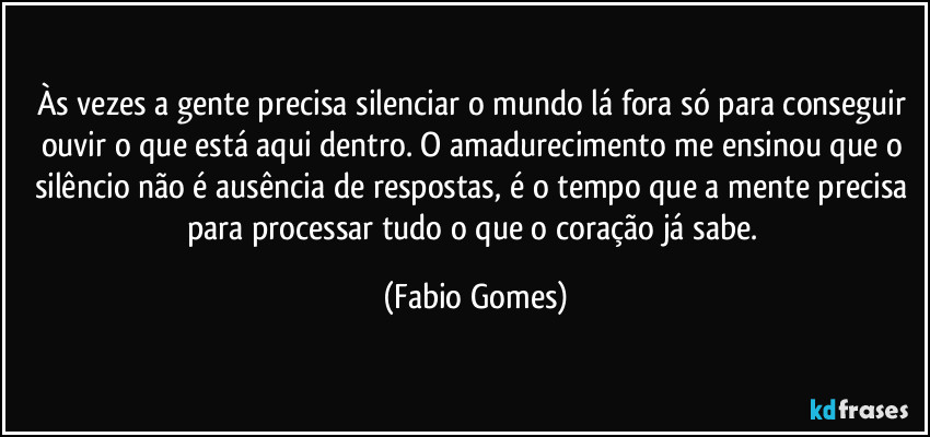 Às vezes a gente precisa silenciar o mundo lá fora só para conseguir ouvir o que está aqui dentro. O amadurecimento me ensinou que o silêncio não é ausência de respostas, é o tempo que a mente precisa para processar tudo o que o coração já sabe. (Fabio Gomes)