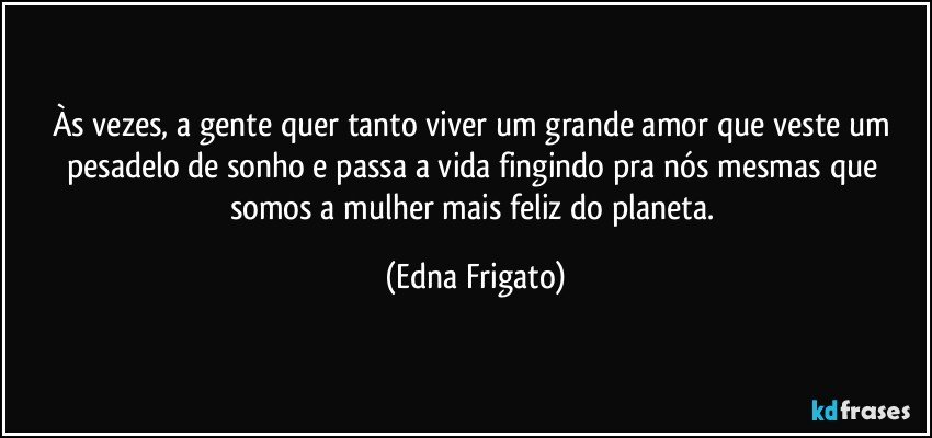 Às vezes, a gente quer tanto viver um grande amor que veste um pesadelo de sonho e passa a vida fingindo pra nós mesmas que somos a mulher mais feliz do planeta. (Edna Frigato)