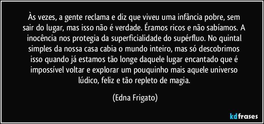Às vezes, a gente reclama e diz que viveu uma infância pobre, sem sair do lugar, mas isso não é verdade. Éramos ricos e não sabíamos. A inocência nos protegia da superficialidade do supérfluo. No quintal simples da nossa casa cabia o mundo inteiro, mas só descobrimos isso quando já estamos tão longe daquele lugar encantado que é impossível voltar e explorar um pouquinho mais aquele universo lúdico, feliz e tão repleto de magia. (Edna Frigato)