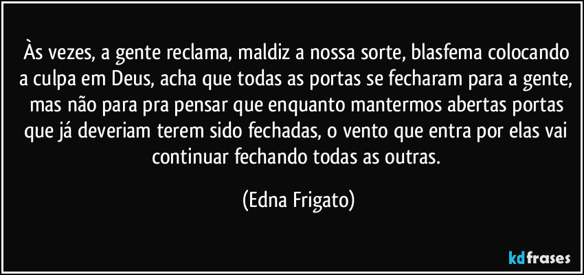 Às vezes, a gente reclama, maldiz a nossa sorte, blasfema colocando a culpa em Deus, acha que todas as portas se fecharam para a gente, mas não para pra pensar que enquanto mantermos abertas portas que já deveriam terem sido fechadas, o vento que entra por elas vai continuar fechando todas as outras. (Edna Frigato)