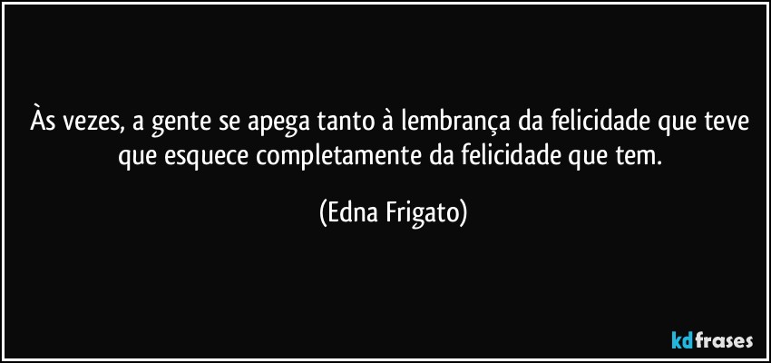 Às vezes, a gente se apega tanto à lembrança da felicidade que teve que esquece completamente da felicidade que tem. (Edna Frigato)