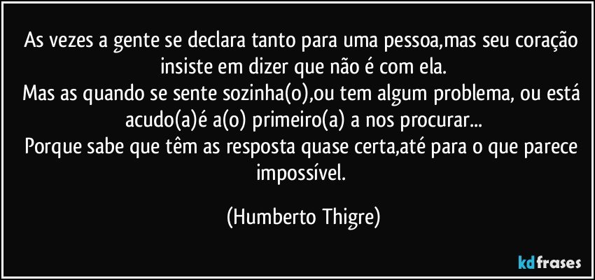 As vezes a gente se declara tanto para uma pessoa,mas seu coração insiste em dizer que não é com ela.
Mas as quando se sente sozinha(o),ou tem algum problema, ou está acudo(a)é a(o) primeiro(a) a nos procurar...
Porque sabe que têm as resposta quase certa,até para o que parece impossível. (Humberto Thigre)