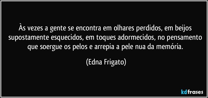 Às vezes a gente se encontra em olhares perdidos, em beijos supostamente esquecidos, em toques adormecidos, no pensamento que soergue os pelos e arrepia a pele nua da memória. (Edna Frigato)