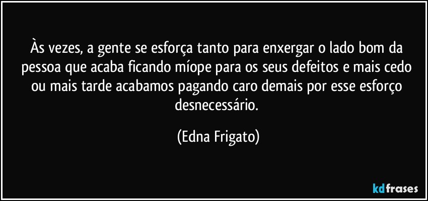 Às vezes, a gente se esforça tanto para enxergar o lado bom da pessoa que acaba ficando míope para os seus defeitos e mais cedo ou mais tarde acabamos pagando caro demais por esse esforço desnecessário. (Edna Frigato)