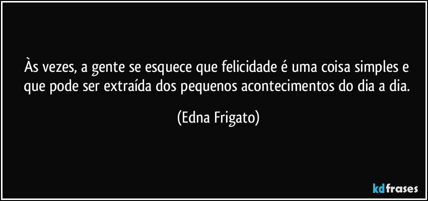 Às vezes, a gente se esquece  que felicidade é uma coisa simples e que pode ser extraída dos pequenos acontecimentos do dia a dia. (Edna Frigato)