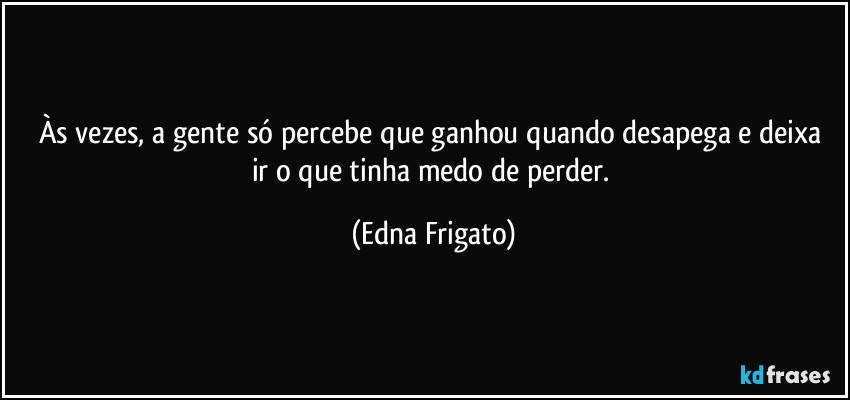 Às vezes, a gente só percebe que ganhou  quando desapega e deixa ir o que tinha medo de perder. (Edna Frigato)