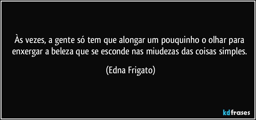 Às vezes, a gente só tem que alongar um pouquinho o olhar para enxergar a beleza que se esconde nas miudezas das coisas simples. (Edna Frigato)