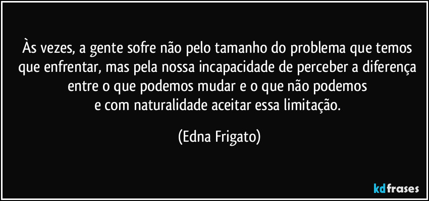 Às vezes, a gente sofre não pelo tamanho do problema que temos que enfrentar, mas pela nossa incapacidade de perceber a diferença entre o que podemos mudar e o que não podemos 
e com naturalidade aceitar essa limitação. (Edna Frigato)