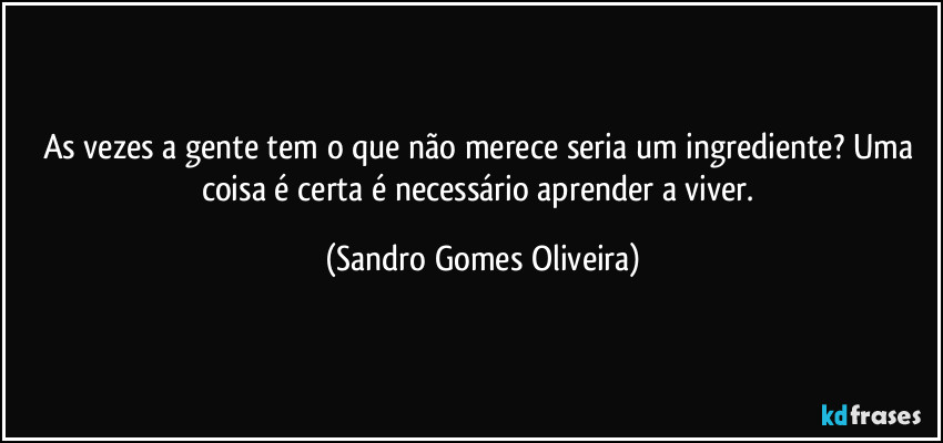As vezes a gente tem o que não merece seria um ingrediente? Uma coisa é certa é necessário aprender a viver. (Sandro Gomes Oliveira)