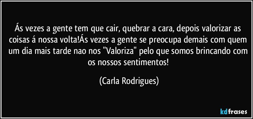 Ás vezes a gente tem que cair, quebrar a cara, depois valorizar as coisas á nossa volta!Ás vezes a gente se preocupa demais com quem um dia mais tarde nao nos "Valoriza" pelo que somos brincando com os nossos sentimentos! (Carla Rodrigues)