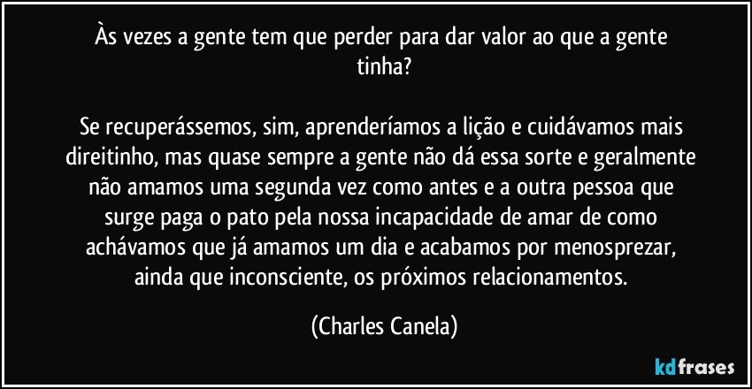 Às vezes a gente tem que perder para dar valor ao que a gente tinha?

Se recuperássemos, sim, aprenderíamos a lição e cuidávamos mais direitinho, mas quase sempre a gente não dá essa sorte e geralmente não amamos uma segunda vez como antes e a outra pessoa que surge paga o pato pela nossa incapacidade de amar de como achávamos que já amamos um dia e acabamos por menosprezar, ainda que inconsciente, os próximos relacionamentos. (Charles Canela)