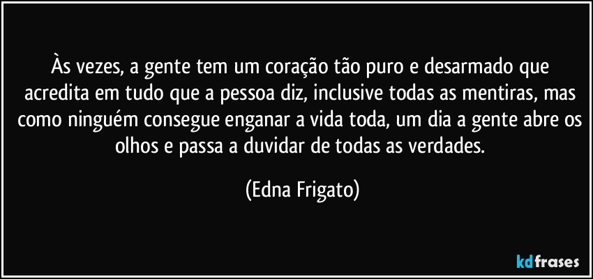 Às vezes, a gente tem um coração tão puro e desarmado que acredita em tudo que a pessoa diz, inclusive todas as mentiras, mas como ninguém consegue enganar a vida toda, um dia a gente abre os olhos e passa a duvidar de todas as verdades. (Edna Frigato)