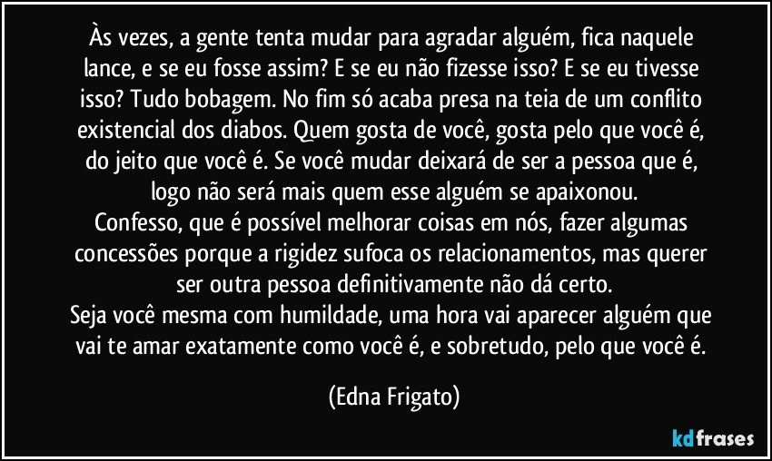 Às vezes, a gente tenta mudar para agradar alguém, fica naquele lance, e se eu fosse assim? E se eu não fizesse isso? E se eu tivesse isso? Tudo bobagem. No fim só acaba presa na teia de um conflito existencial dos diabos. Quem gosta de você, gosta pelo que você é, do jeito que você é. Se você mudar deixará de ser a pessoa que é, logo não será mais quem esse alguém se apaixonou.
Confesso, que é possível melhorar coisas em nós, fazer algumas concessões porque a rigidez sufoca os relacionamentos, mas querer ser outra pessoa definitivamente não dá certo.
Seja você mesma com humildade, uma hora vai aparecer alguém que vai te amar exatamente como você é, e sobretudo, pelo que você é. (Edna Frigato)