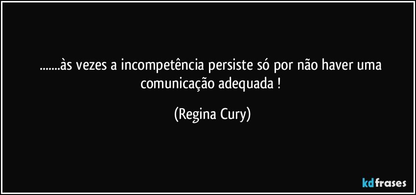 ...às vezes a incompetência persiste  só por  não haver uma comunicação adequada ! (Regina Cury)